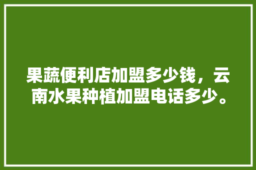 果蔬便利店加盟多少钱，云南水果种植加盟电话多少。 蔬菜种植