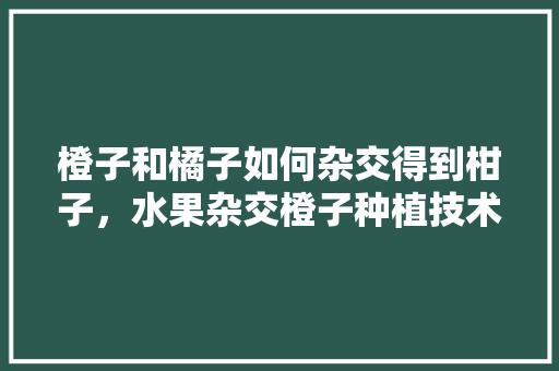 橙子和橘子如何杂交得到柑子，水果杂交橙子种植技术要点。 蔬菜种植