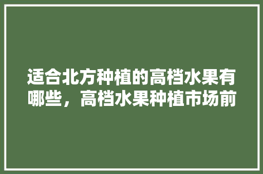 适合北方种植的高档水果有哪些，高档水果种植市场前景。 水果种植