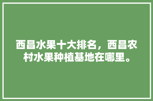 西昌水果十大排名，西昌农村水果种植基地在哪里。 家禽养殖