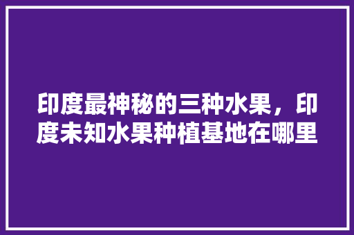 印度最神秘的三种水果，印度未知水果种植基地在哪里。 蔬菜种植