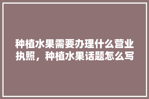 种植水果需要办理什么营业执照，种植水果话题怎么写好。 蔬菜种植