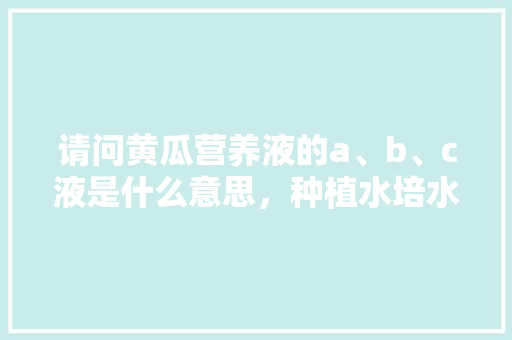 请问黄瓜营养液的a、b、c液是什么意思，种植水培水果黄瓜方法视频。 蔬菜种植