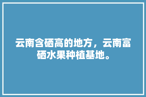 云南含硒高的地方，云南富硒水果种植基地。 家禽养殖