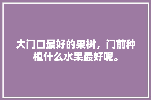 大门口最好的果树，门前种植什么水果最好呢。 土壤施肥