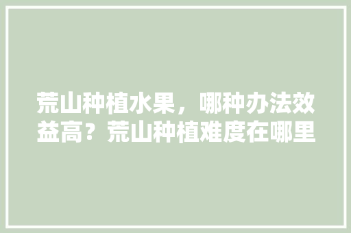 荒山种植水果，哪种办法效益高？荒山种植难度在哪里，解说水果种植文案。 蔬菜种植