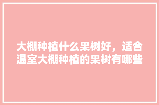 大棚种植什么果树好，适合温室大棚种植的果树有哪些，种植啥水果好呢。 家禽养殖