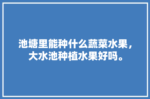 池塘里能种什么蔬菜水果，大水池种植水果好吗。 土壤施肥