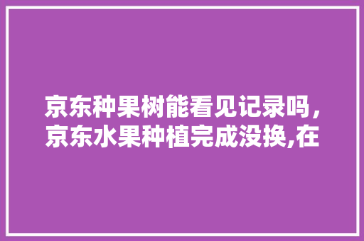 京东种果树能看见记录吗，京东水果种植完成没换,在哪里找。 蔬菜种植