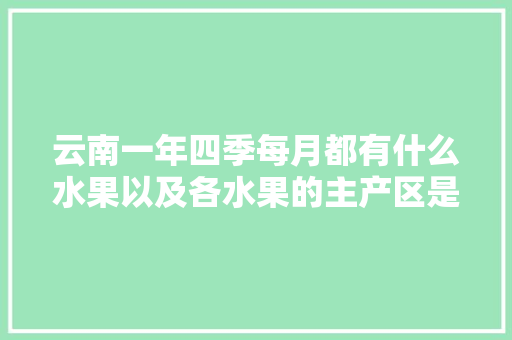 云南一年四季每月都有什么水果以及各水果的主产区是哪里，云南弥勒水果种植视频介绍。 土壤施肥