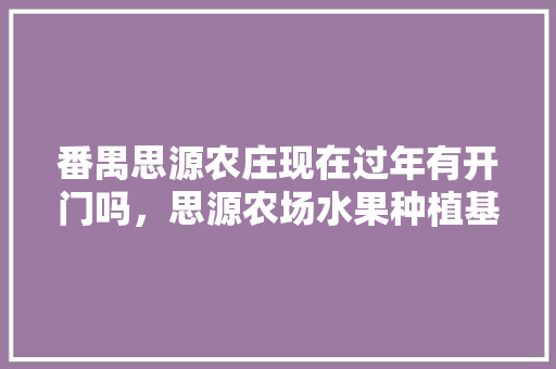 番禺思源农庄现在过年有开门吗，思源农场水果种植基地在哪里。 蔬菜种植