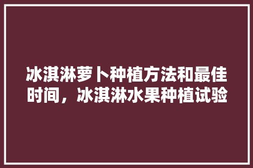 冰淇淋萝卜种植方法和最佳时间，冰淇淋水果种植试验基地在哪里。 冰淇淋萝卜种植方法和最佳时间，冰淇淋水果种植试验基地在哪里。 家禽养殖