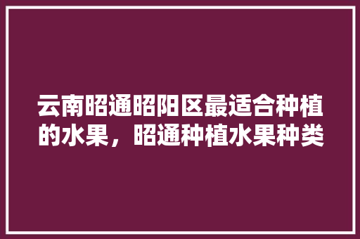 云南昭通昭阳区最适合种植的水果，昭通种植水果种类多吗现在。 土壤施肥