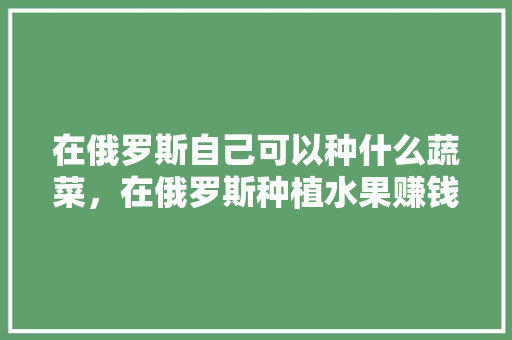 在俄罗斯自己可以种什么蔬菜，在俄罗斯种植水果赚钱吗。 土壤施肥