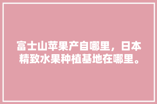 富士山苹果产自哪里，日本精致水果种植基地在哪里。 蔬菜种植