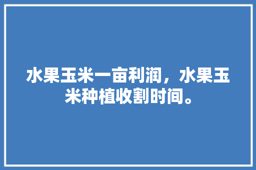 水果玉米一亩利润，水果玉米种植收割时间。 土壤施肥