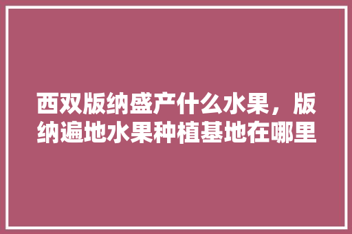 西双版纳盛产什么水果，版纳遍地水果种植基地在哪里。 蔬菜种植