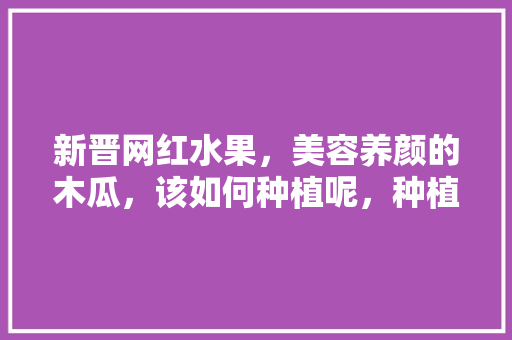 新晋网红水果，美容养颜的木瓜，该如何种植呢，种植各种水果教程图解视频。 新晋网红水果，美容养颜的木瓜，该如何种植呢，种植各种水果教程图解视频。 家禽养殖