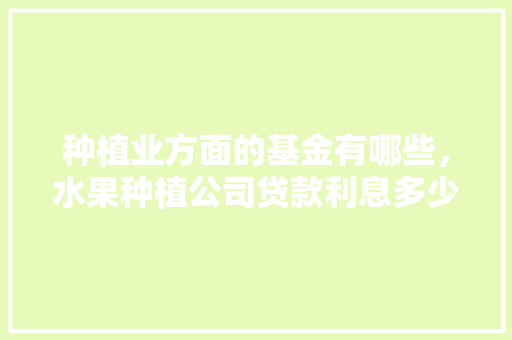 种植业方面的基金有哪些，水果种植公司贷款利息多少。 种植业方面的基金有哪些，水果种植公司贷款利息多少。 水果种植