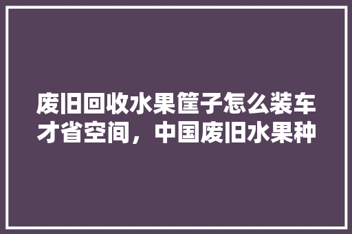 废旧回收水果筐子怎么装车才省空间，中国废旧水果种植基地在哪。 蔬菜种植