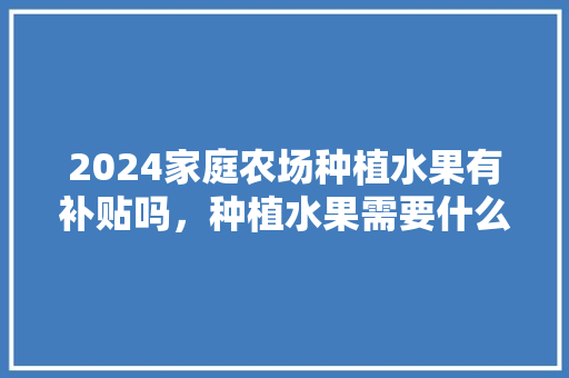 2024家庭农场种植水果有补贴吗，种植水果需要什么资金呢。 畜牧养殖