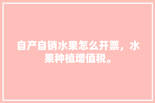 自产自销水果怎么开票，水果种植增值税。 畜牧养殖