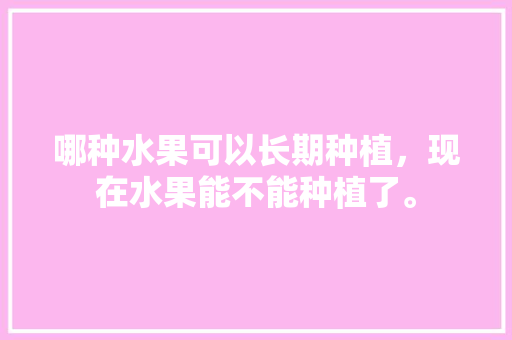 哪种水果可以长期种植，现在水果能不能种植了。 哪种水果可以长期种植，现在水果能不能种植了。 水果种植