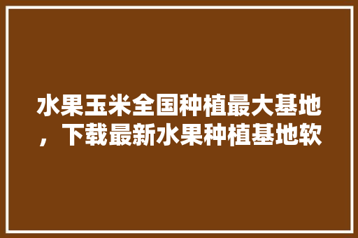 水果玉米全国种植最大基地，下载最新水果种植基地软件。 土壤施肥