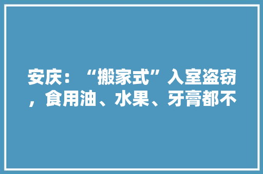 安庆：“搬家式”入室盗窃，食用油、水果、牙膏都不放过, 你怎么看，适合安庆种植的水果有哪些。 土壤施肥