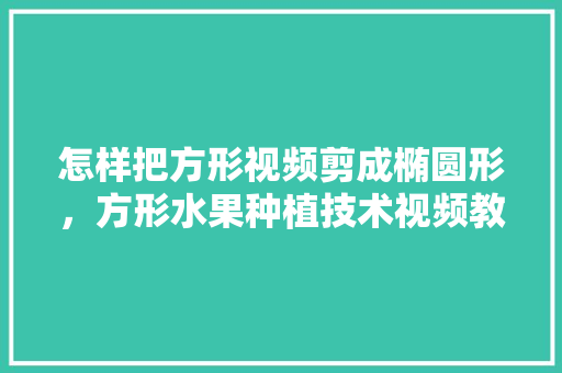 怎样把方形视频剪成椭圆形，方形水果种植技术视频教程。 家禽养殖