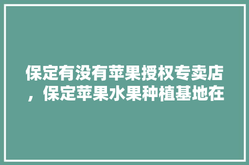 保定有没有苹果授权专卖店，保定苹果水果种植基地在哪里。 土壤施肥