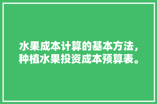 水果成本计算的基本方法，种植水果投资成本预算表。 家禽养殖