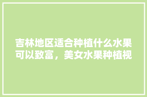 吉林地区适合种植什么水果可以致富，美女水果种植视频播放。 吉林地区适合种植什么水果可以致富，美女水果种植视频播放。 家禽养殖