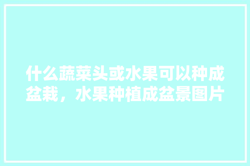 什么蔬菜头或水果可以种成盆栽，水果种植成盆景图片。 家禽养殖