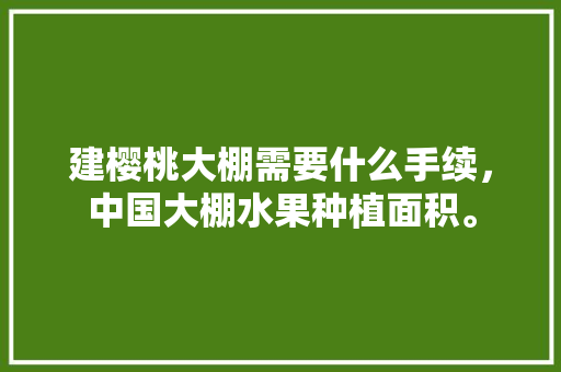 建樱桃大棚需要什么手续，中国大棚水果种植面积。 蔬菜种植