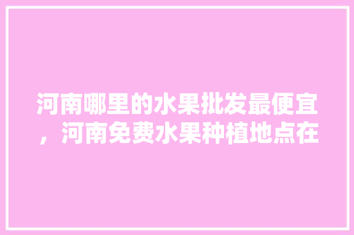 河南哪里的水果批发最便宜，河南免费水果种植地点在哪里。 家禽养殖