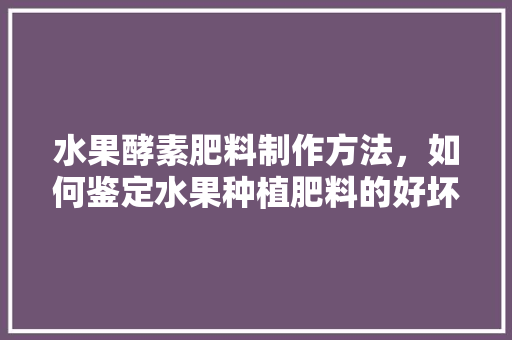 水果酵素肥料制作方法，如何鉴定水果种植肥料的好坏。 水果酵素肥料制作方法，如何鉴定水果种植肥料的好坏。 土壤施肥