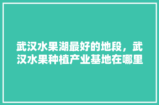 武汉水果湖最好的地段，武汉水果种植产业基地在哪里。 畜牧养殖