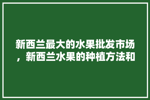 新西兰最大的水果批发市场，新西兰水果的种植方法和时间。 家禽养殖