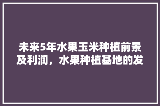 未来5年水果玉米种植前景及利润，水果种植基地的发展前景如何。 蔬菜种植