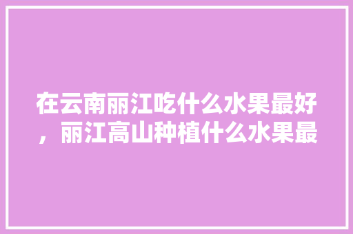 在云南丽江吃什么水果最好，丽江高山种植什么水果最好。 蔬菜种植