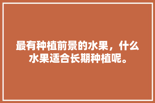 最有种植前景的水果，什么水果适合长期种植呢。 土壤施肥