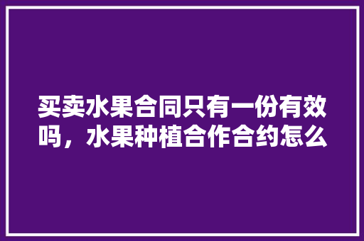 买卖水果合同只有一份有效吗，水果种植合作合约怎么写。 水果种植