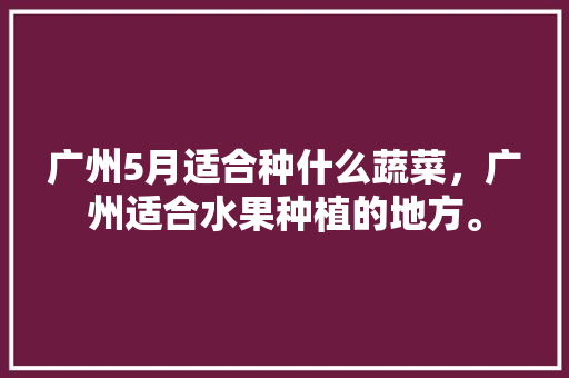 广州5月适合种什么蔬菜，广州适合水果种植的地方。 广州5月适合种什么蔬菜，广州适合水果种植的地方。 家禽养殖