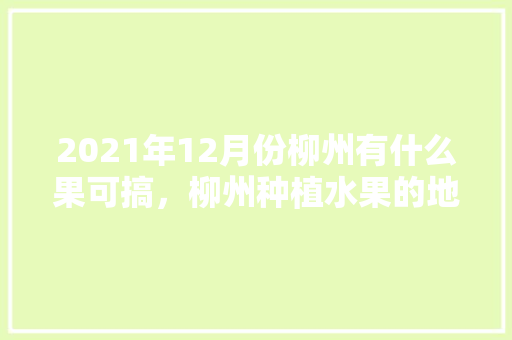 2021年12月份柳州有什么果可搞，柳州种植水果的地方。 2021年12月份柳州有什么果可搞，柳州种植水果的地方。 蔬菜种植