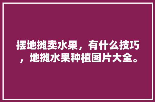 摆地摊卖水果，有什么技巧，地摊水果种植图片大全。 土壤施肥