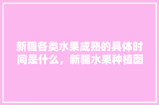 新疆各类水果成熟的具体时间是什么，新疆水果种植图表大全。 土壤施肥