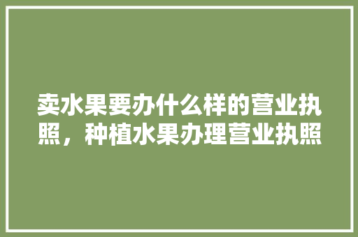 卖水果要办什么样的营业执照，种植水果办理营业执照有什么好处。 卖水果要办什么样的营业执照，种植水果办理营业执照有什么好处。 土壤施肥