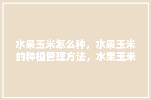 水果玉米怎么种，水果玉米的种植管理方法，水果玉米自己种植方法视频。 畜牧养殖