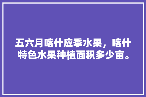 五六月喀什应季水果，喀什特色水果种植面积多少亩。 土壤施肥